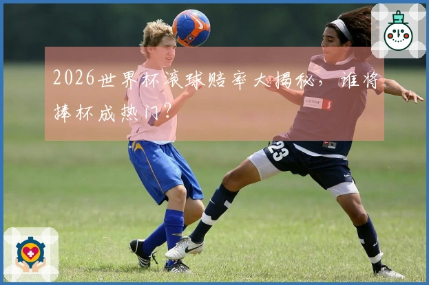 2026世界杯滚球赔率大揭秘，谁将捧杯成热门？