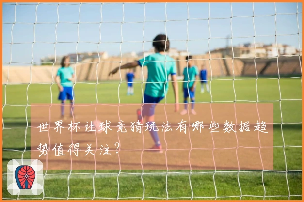 世界杯让球竞猜玩法有哪些数据趋势值得关注？