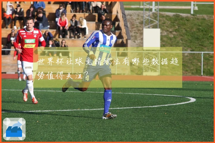 世界杯让球竞猜玩法有哪些数据趋势值得关注？